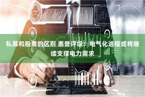 私募和股票的区别 惠誉评级：电气化进程或将继续支撑电力需求