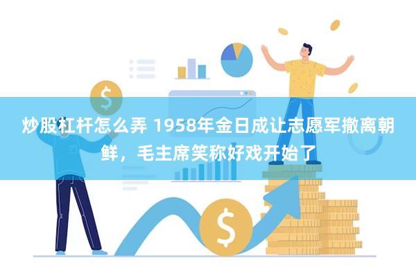 炒股杠杆怎么弄 1958年金日成让志愿军撤离朝鲜，毛主席笑称好戏开始了