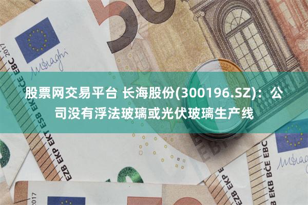 股票网交易平台 长海股份(300196.SZ)：公司没有浮法玻璃或光伏玻璃生产线