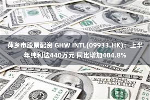 萍乡市股票配资 GHW INTL(09933.HK)：上半年纯利达440万元 同比增加404.8%