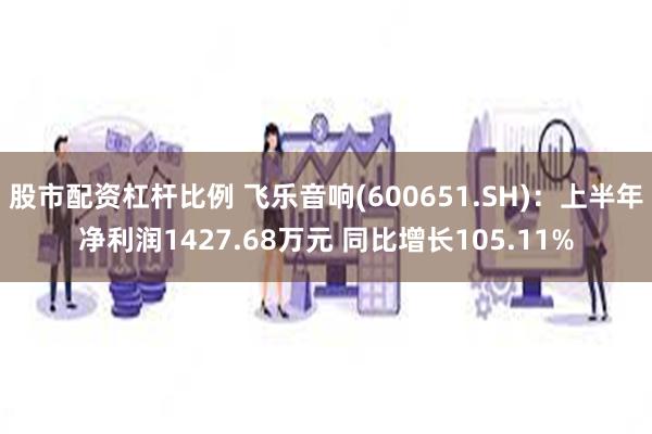 股市配资杠杆比例 飞乐音响(600651.SH)：上半年净利润1427.68万元 同比增长105.11%