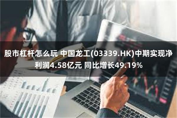 股市杠杆怎么玩 中国龙工(03339.HK)中期实现净利润4.58亿元 同比增长49.19%