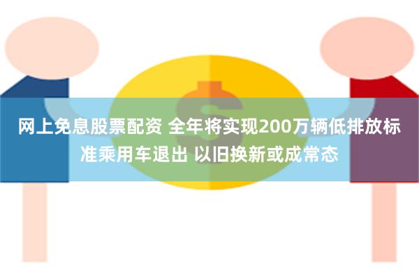 网上免息股票配资 全年将实现200万辆低排放标准乘用车退出 以旧换新或成常态