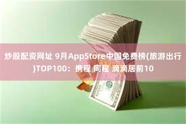 炒股配资网址 9月AppStore中国免费榜(旅游出行)TOP100：携程 同程 滴滴居前10