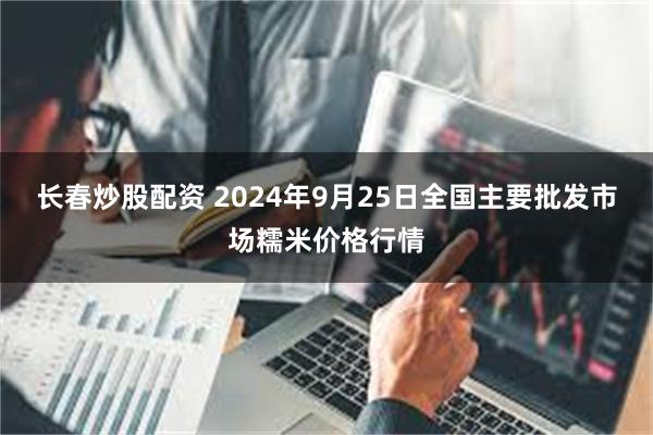 长春炒股配资 2024年9月25日全国主要批发市场糯米价格行情