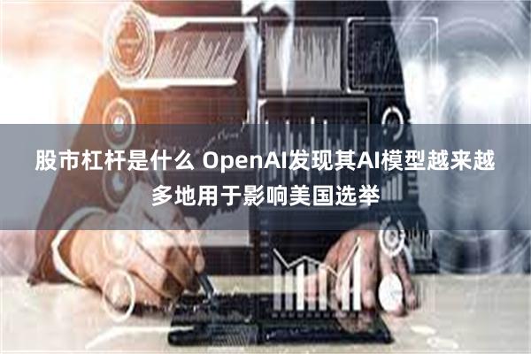 股市杠杆是什么 OpenAI发现其AI模型越来越多地用于影响美国选举