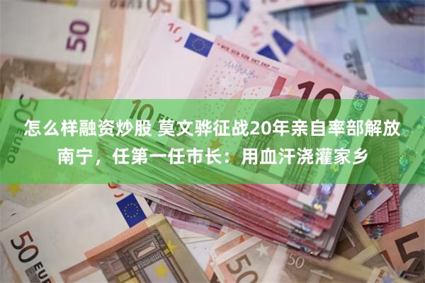 怎么样融资炒股 莫文骅征战20年亲自率部解放南宁，任第一任市长：用血汗浇灌家乡