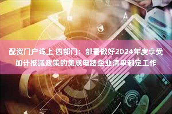 配资门户线上 四部门：部署做好2024年度享受加计抵减政策的集成电路企业清单制定工作