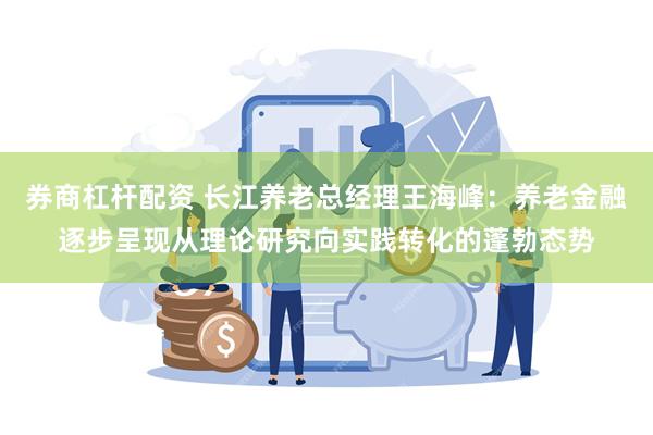 券商杠杆配资 长江养老总经理王海峰：养老金融逐步呈现从理论研究向实践转化的蓬勃态势