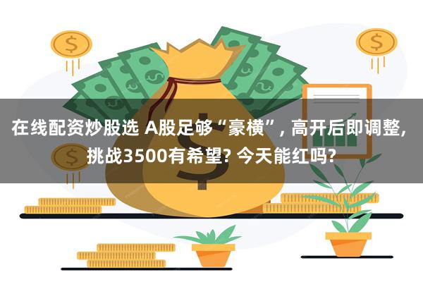 在线配资炒股选 A股足够“豪横”, 高开后即调整, 挑战3500有希望? 今天能红吗?