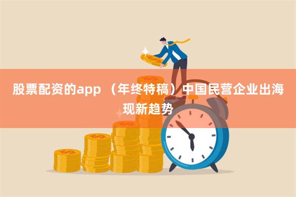 股票配资的app （年终特稿）中国民营企业出海现新趋势