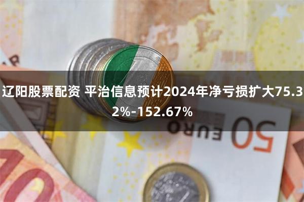 辽阳股票配资 平治信息预计2024年净亏损扩大75.32%-152.67%