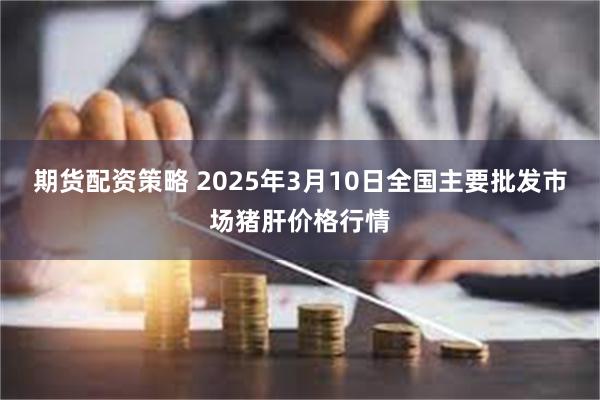 期货配资策略 2025年3月10日全国主要批发市场猪肝价格行情