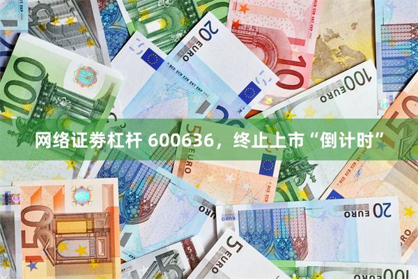 网络证劵杠杆 600636，终止上市“倒计时”