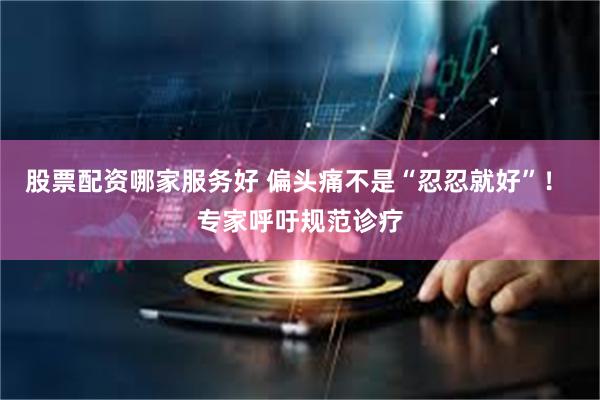 股票配资哪家服务好 偏头痛不是“忍忍就好”！ 专家呼吁规范诊疗
