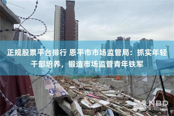 正规股票平台排行 恩平市市场监管局：抓实年轻干部培养，锻造市场监管青年铁军