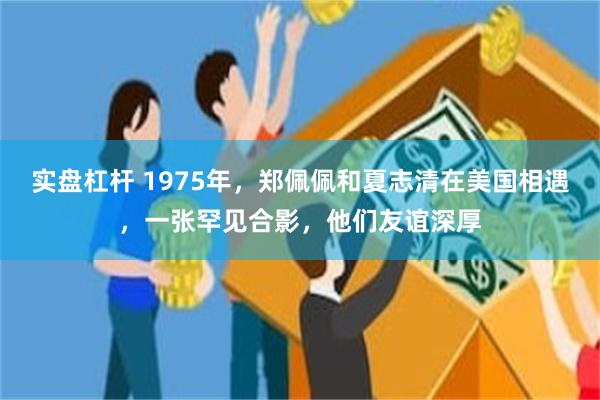 实盘杠杆 1975年，郑佩佩和夏志清在美国相遇，一张罕见合影，他们友谊深厚
