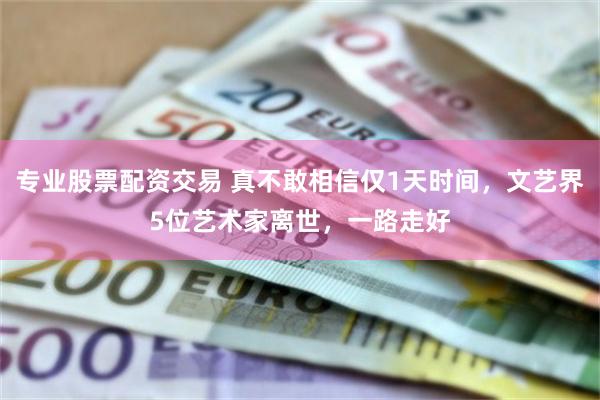 专业股票配资交易 真不敢相信仅1天时间，文艺界5位艺术家离世，一路走好