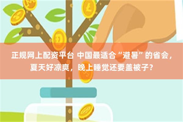 正规网上配资平台 中国最适合“避暑”的省会，夏天好凉爽，晚上睡觉还要盖被子？