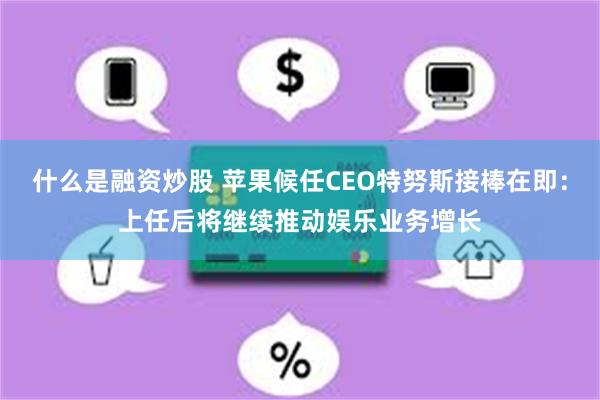 什么是融资炒股 苹果候任CEO特努斯接棒在即：上任后将继续推动娱乐业务增长