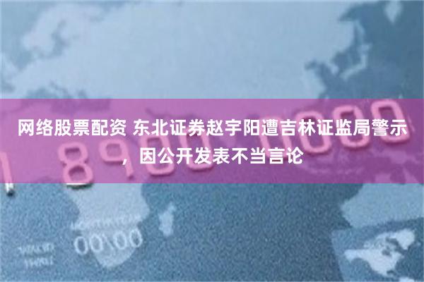 网络股票配资 东北证券赵宇阳遭吉林证监局警示，因公开发表不当言论