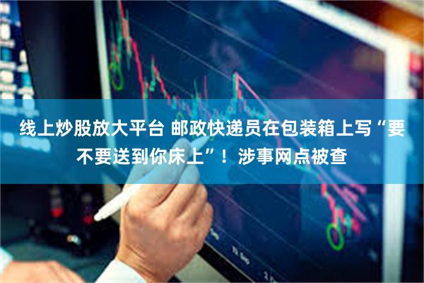 线上炒股放大平台 邮政快递员在包装箱上写“要不要送到你床上”！涉事网点被查