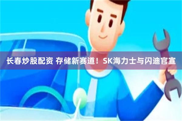 长春炒股配资 存储新赛道！SK海力士与闪迪官宣