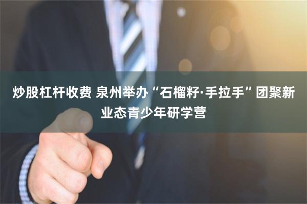 炒股杠杆收费 泉州举办“石榴籽·手拉手”团聚新业态青少年研学营