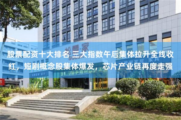 股票配资十大排名 三大指数午后集体拉升全线收红，短剧概念股集体爆发，芯片产业链再度走强