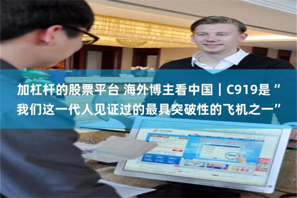 加杠杆的股票平台 海外博主看中国｜C919是“我们这一代人见证过的最具突破性的飞机之一”